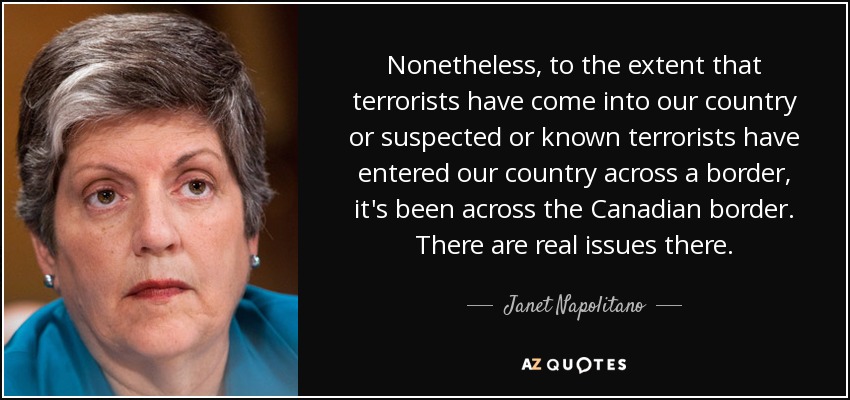 Nonetheless, to the extent that terrorists have come into our country or suspected or known terrorists have entered our country across a border, it's been across the Canadian border. There are real issues there. - Janet Napolitano