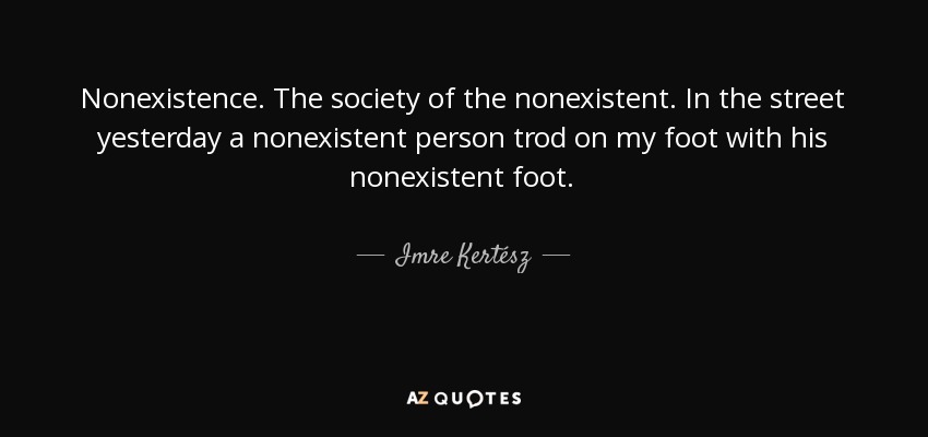 Nonexistence. The society of the nonexistent. In the street yesterday a nonexistent person trod on my foot with his nonexistent foot. - Imre Kertész