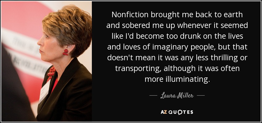 Nonfiction brought me back to earth and sobered me up whenever it seemed like I'd become too drunk on the lives and loves of imaginary people, but that doesn't mean it was any less thrilling or transporting, although it was often more illuminating. - Laura Miller