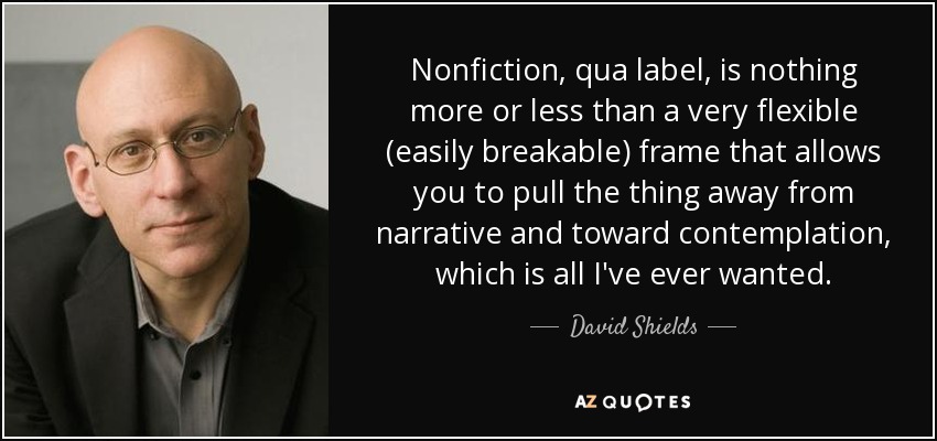 Nonfiction, qua label, is nothing more or less than a very flexible (easily breakable) frame that allows you to pull the thing away from narrative and toward contemplation, which is all I've ever wanted. - David Shields