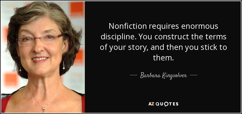 Nonfiction requires enormous discipline. You construct the terms of your story, and then you stick to them. - Barbara Kingsolver