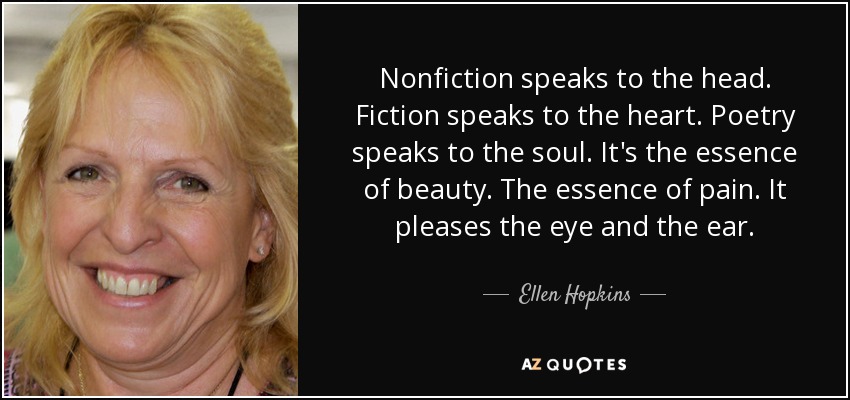 Nonfiction speaks to the head. Fiction speaks to the heart. Poetry speaks to the soul. It's the essence of beauty. The essence of pain. It pleases the eye and the ear. - Ellen Hopkins