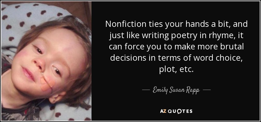 Nonfiction ties your hands a bit, and just like writing poetry in rhyme, it can force you to make more brutal decisions in terms of word choice, plot, etc. - Emily Susan Rapp