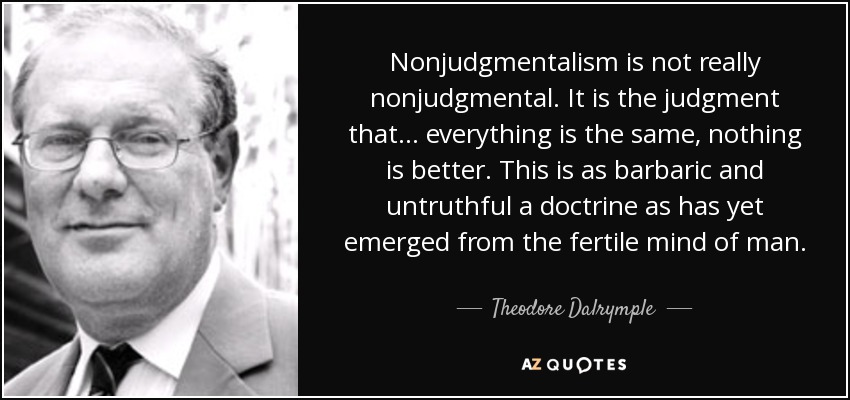 Nonjudgmentalism is not really nonjudgmental. It is the judgment that . . . everything is the same, nothing is better. This is as barbaric and untruthful a doctrine as has yet emerged from the fertile mind of man. - Theodore Dalrymple