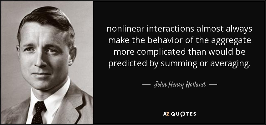 nonlinear interactions almost always make the behavior of the aggregate more complicated than would be predicted by summing or averaging. - John Henry Holland