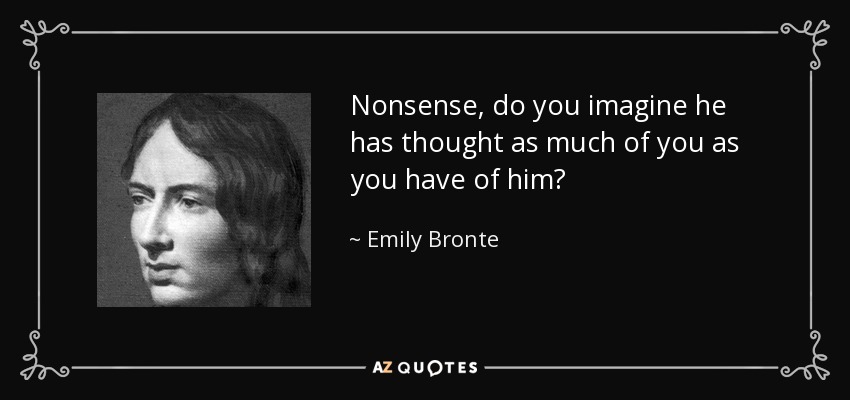 Nonsense, do you imagine he has thought as much of you as you have of him? - Emily Bronte