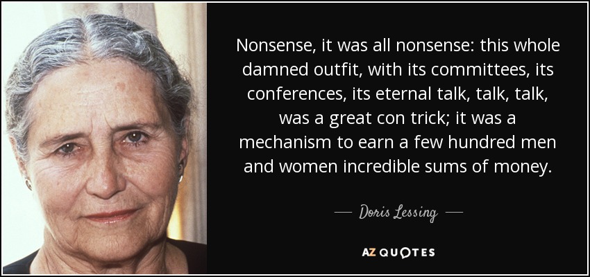 Nonsense, it was all nonsense: this whole damned outfit, with its committees, its conferences, its eternal talk, talk, talk, was a great con trick; it was a mechanism to earn a few hundred men and women incredible sums of money. - Doris Lessing