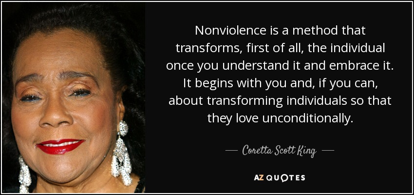 Nonviolence is a method that transforms, first of all, the individual once you understand it and embrace it. It begins with you and, if you can, about transforming individuals so that they love unconditionally. - Coretta Scott King