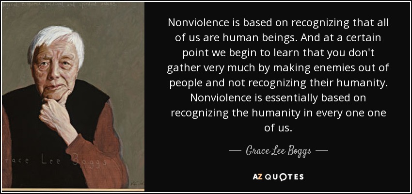 Nonviolence is based on recognizing that all of us are human beings. And at a certain point we begin to learn that you don't gather very much by making enemies out of people and not recognizing their humanity. Nonviolence is essentially based on recognizing the humanity in every one one of us. - Grace Lee Boggs