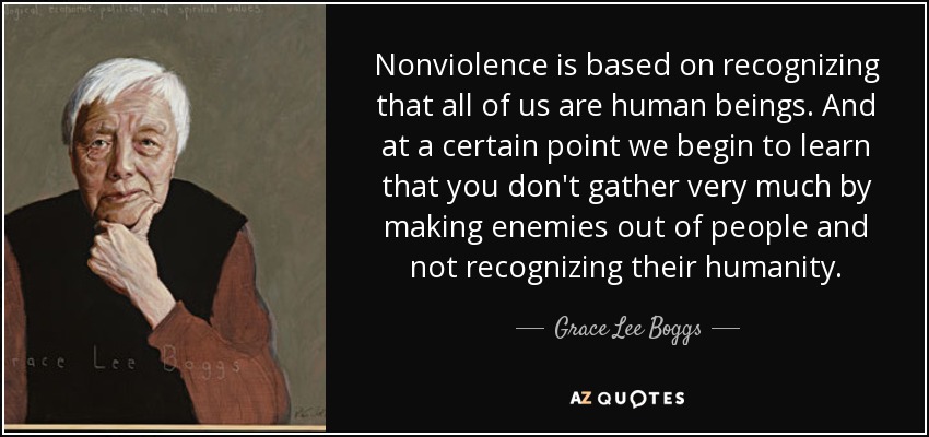 Nonviolence is based on recognizing that all of us are human beings. And at a certain point we begin to learn that you don't gather very much by making enemies out of people and not recognizing their humanity. - Grace Lee Boggs