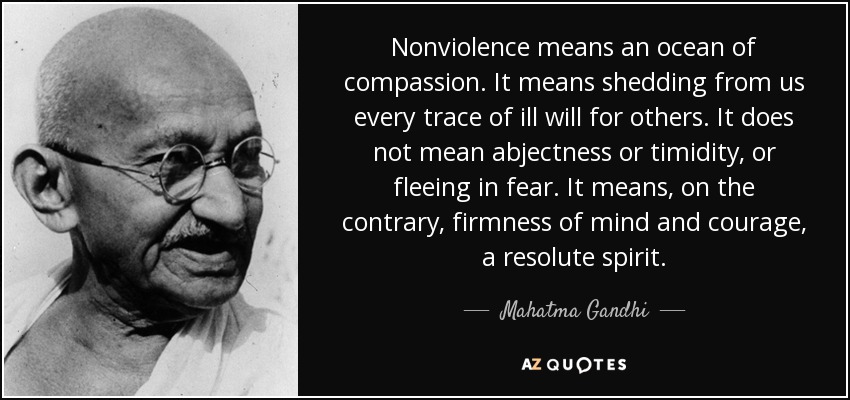 Nonviolence means an ocean of compassion. It means shedding from us every trace of ill will for others. It does not mean abjectness or timidity, or fleeing in fear. It means, on the contrary, firmness of mind and courage, a resolute spirit. - Mahatma Gandhi