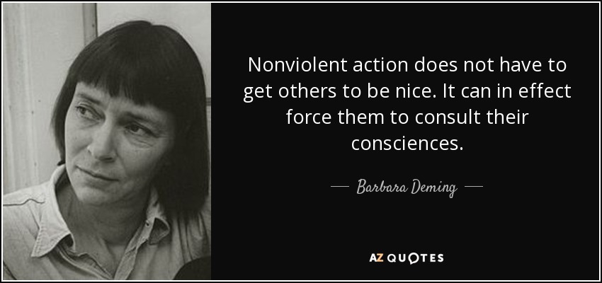 Nonviolent action does not have to get others to be nice. It can in effect force them to consult their consciences. - Barbara Deming