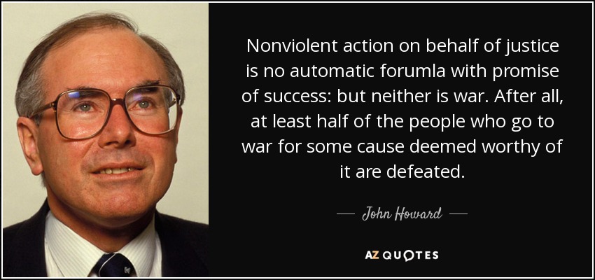 Nonviolent action on behalf of justice is no automatic forumla with promise of success: but neither is war. After all, at least half of the people who go to war for some cause deemed worthy of it are defeated. - John Howard