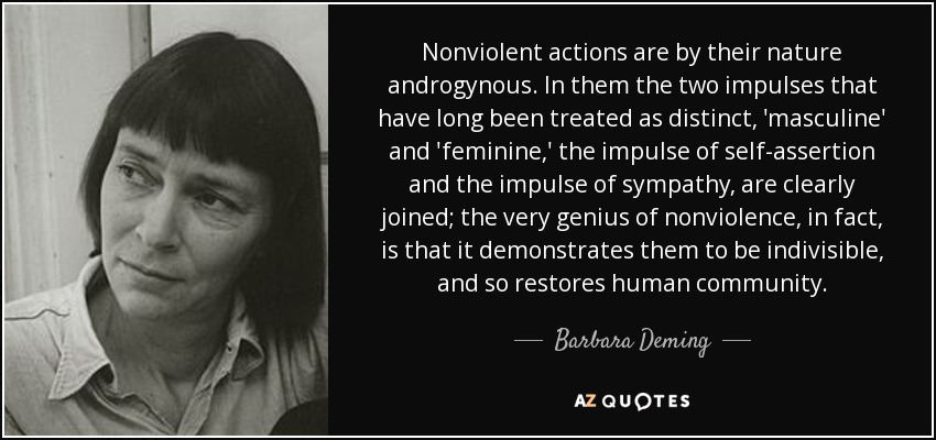 Nonviolent actions are by their nature androgynous. In them the two impulses that have long been treated as distinct, 'masculine' and 'feminine,' the impulse of self-assertion and the impulse of sympathy, are clearly joined; the very genius of nonviolence, in fact, is that it demonstrates them to be indivisible, and so restores human community. - Barbara Deming
