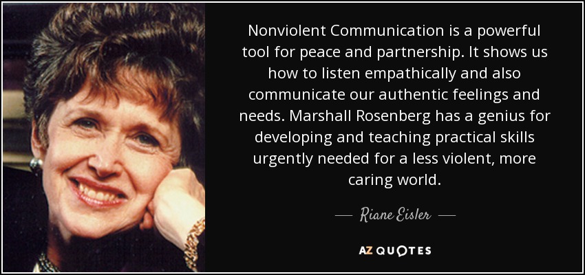 Nonviolent Communication is a powerful tool for peace and partnership. It shows us how to listen empathically and also communicate our authentic feelings and needs. Marshall Rosenberg has a genius for developing and teaching practical skills urgently needed for a less violent, more caring world. - Riane Eisler