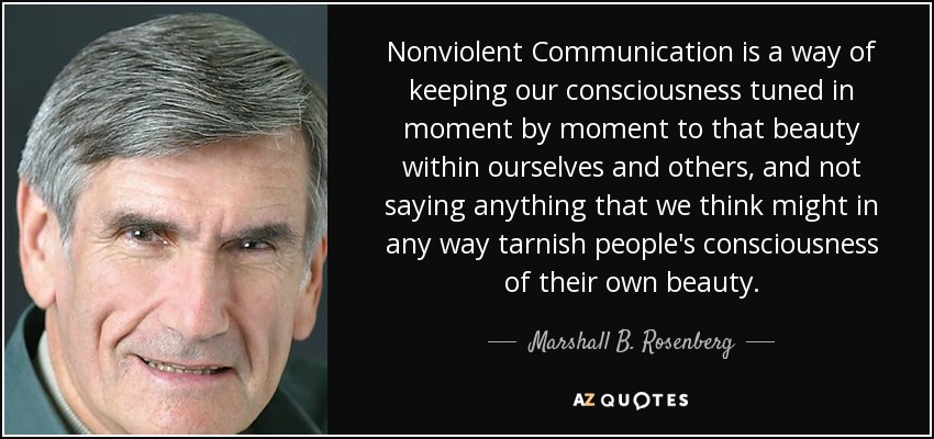 Nonviolent Communication is a way of keeping our consciousness tuned in moment by moment to that beauty within ourselves and others, and not saying anything that we think might in any way tarnish people's consciousness of their own beauty. - Marshall B. Rosenberg
