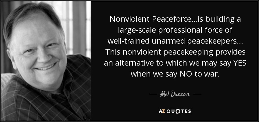 Nonviolent Peaceforce ...is building a large-scale professional force of well-trained unarmed peacekeepers ... This nonviolent peacekeeping provides an alternative to which we may say YES when we say NO to war. - Mel Duncan