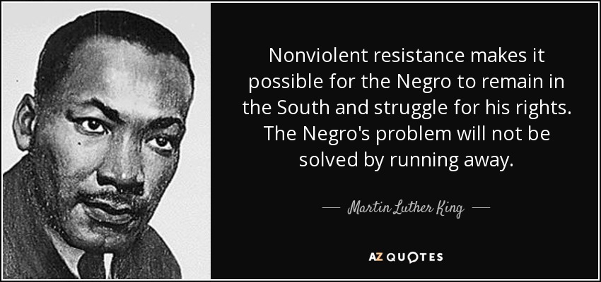 Nonviolent resistance makes it possible for the Negro to remain in the South and struggle for his rights. The Negro's problem will not be solved by running away. - Martin Luther King, Jr.