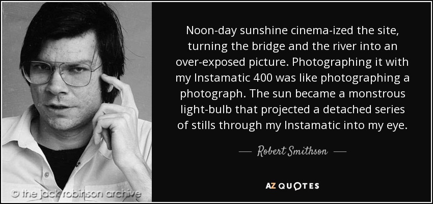Noon-day sunshine cinema-ized the site, turning the bridge and the river into an over-exposed picture. Photographing it with my Instamatic 400 was like photographing a photograph. The sun became a monstrous light-bulb that projected a detached series of stills through my Instamatic into my eye. - Robert Smithson