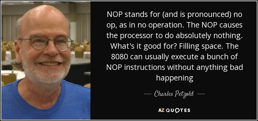 NOP stands for (and is pronounced) no op, as in no operation. The NOP causes the processor to do absolutely nothing. What's it good for? Filling space. The 8080 can usually execute a bunch of NOP instructions without anything bad happening - Charles Petzold