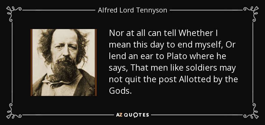 Nor at all can tell Whether I mean this day to end myself, Or lend an ear to Plato where he says, That men like soldiers may not quit the post Allotted by the Gods. - Alfred Lord Tennyson