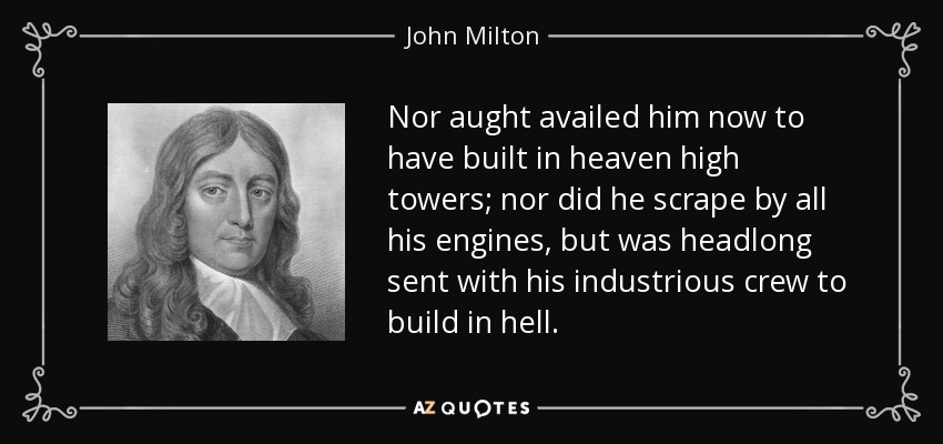 Nor aught availed him now to have built in heaven high towers; nor did he scrape by all his engines, but was headlong sent with his industrious crew to build in hell. - John Milton