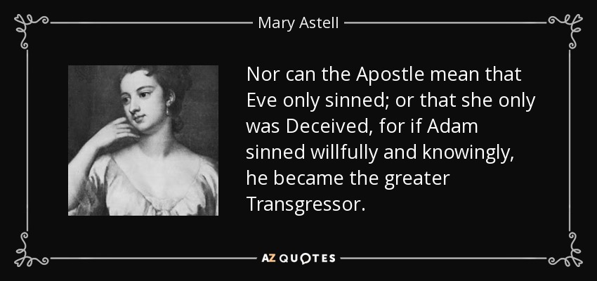Nor can the Apostle mean that Eve only sinned; or that she only was Deceived, for if Adam sinned willfully and knowingly, he became the greater Transgressor. - Mary Astell