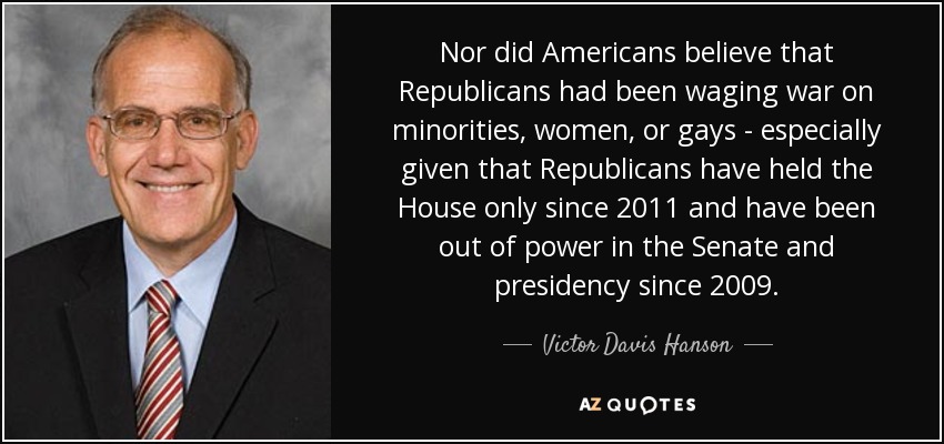 Nor did Americans believe that Republicans had been waging war on minorities, women, or gays - especially given that Republicans have held the House only since 2011 and have been out of power in the Senate and presidency since 2009. - Victor Davis Hanson