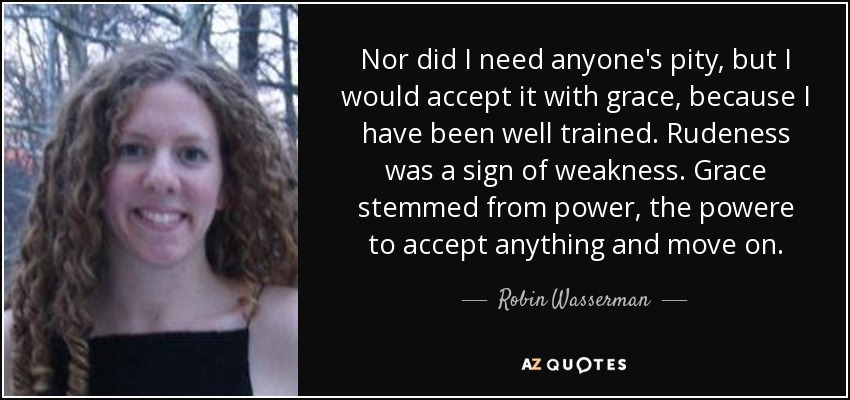 Nor did I need anyone's pity, but I would accept it with grace, because I have been well trained. Rudeness was a sign of weakness. Grace stemmed from power, the powere to accept anything and move on. - Robin Wasserman
