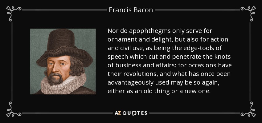 Nor do apophthegms only serve for ornament and delight, but also for action and civil use, as being the edge-tools of speech which cut and penetrate the knots of business and affairs: for occasions have their revolutions, and what has once been advantageously used may be so again, either as an old thing or a new one. - Francis Bacon