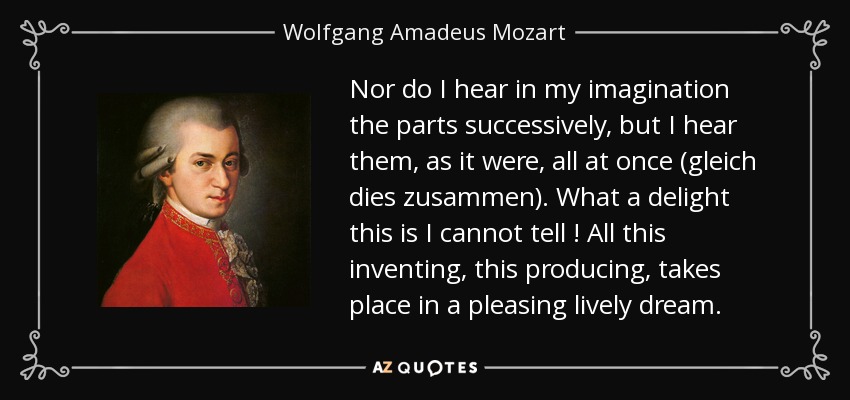 Nor do I hear in my imagination the parts successively, but I hear them, as it were, all at once (gleich dies zusammen). What a delight this is I cannot tell ! All this inventing, this producing, takes place in a pleasing lively dream. - Wolfgang Amadeus Mozart