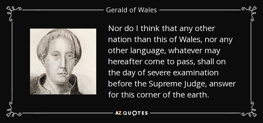 Nor do I think that any other nation than this of Wales, nor any other language, whatever may hereafter come to pass, shall on the day of severe examination before the Supreme Judge, answer for this corner of the earth. - Gerald of Wales