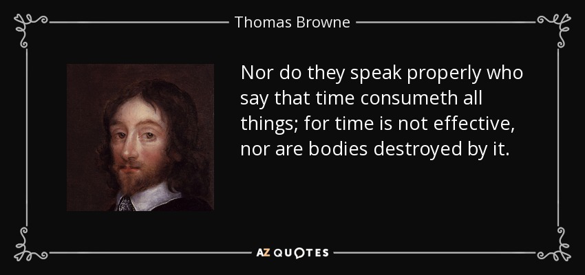 Nor do they speak properly who say that time consumeth all things; for time is not effective, nor are bodies destroyed by it. - Thomas Browne