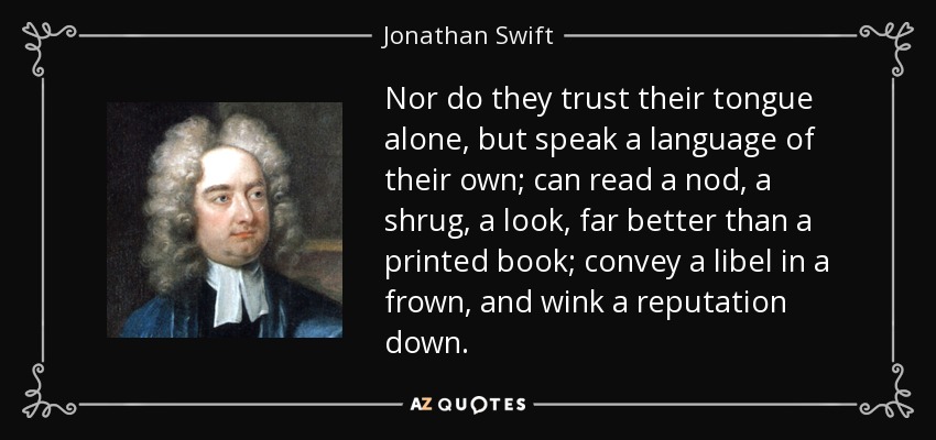 Nor do they trust their tongue alone, but speak a language of their own; can read a nod, a shrug, a look, far better than a printed book; convey a libel in a frown, and wink a reputation down. - Jonathan Swift
