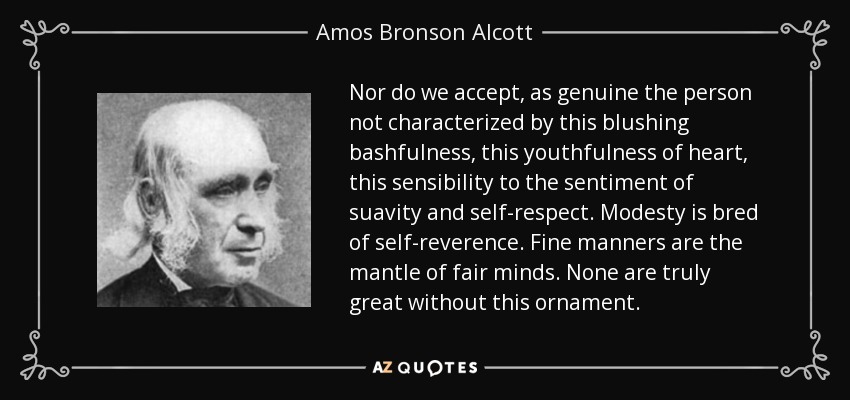 Nor do we accept, as genuine the person not characterized by this blushing bashfulness, this youthfulness of heart, this sensibility to the sentiment of suavity and self-respect. Modesty is bred of self-reverence. Fine manners are the mantle of fair minds. None are truly great without this ornament. - Amos Bronson Alcott