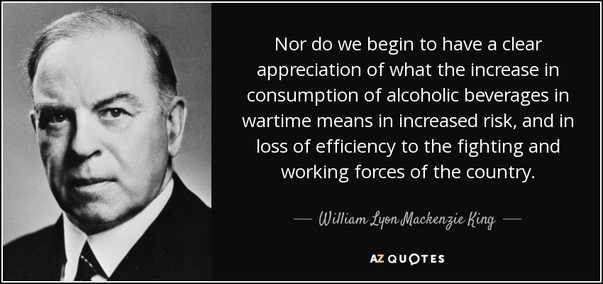 Nor do we begin to have a clear appreciation of what the increase in consumption of alcoholic beverages in wartime means in increased risk, and in loss of efficiency to the fighting and working forces of the country. - William Lyon Mackenzie King