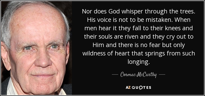 Nor does God whisper through the trees. His voice is not to be mistaken. When men hear it they fall to their knees and their souls are riven and they cry out to Him and there is no fear but only wildness of heart that springs from such longing. - Cormac McCarthy