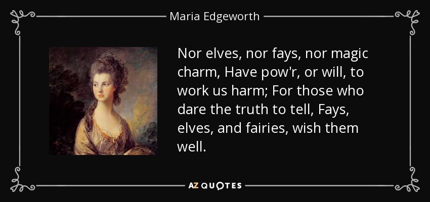 Nor elves, nor fays, nor magic charm, Have pow'r, or will, to work us harm; For those who dare the truth to tell, Fays, elves, and fairies, wish them well. - Maria Edgeworth