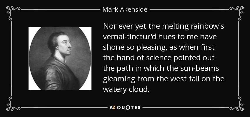Nor ever yet the melting rainbow's vernal-tinctur'd hues to me have shone so pleasing, as when first the hand of science pointed out the path in which the sun-beams gleaming from the west fall on the watery cloud. - Mark Akenside
