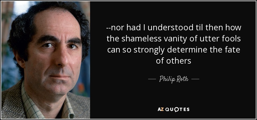 --nor had I understood til then how the shameless vanity of utter fools can so strongly determine the fate of others - Philip Roth