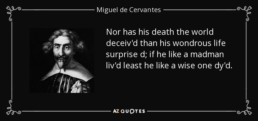 Nor has his death the world deceiv'd than his wondrous life surprise d; if he like a madman liv'd least he like a wise one dy'd. - Miguel de Cervantes