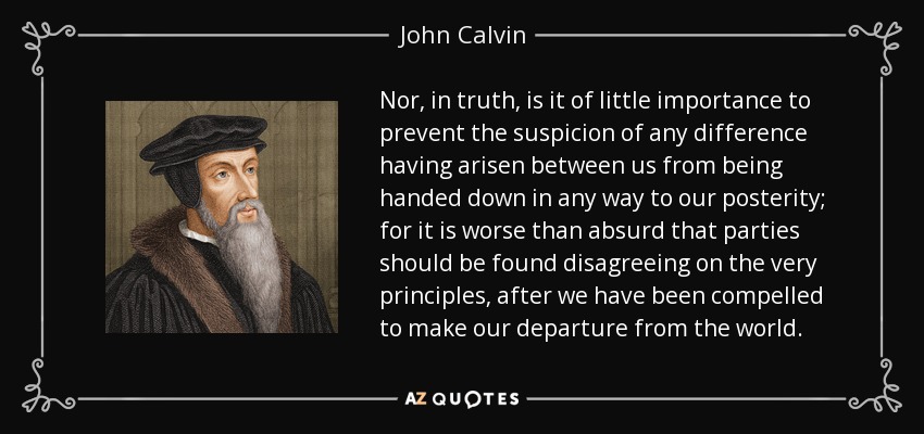 Nor, in truth, is it of little importance to prevent the suspicion of any difference having arisen between us from being handed down in any way to our posterity; for it is worse than absurd that parties should be found disagreeing on the very principles, after we have been compelled to make our departure from the world. - John Calvin