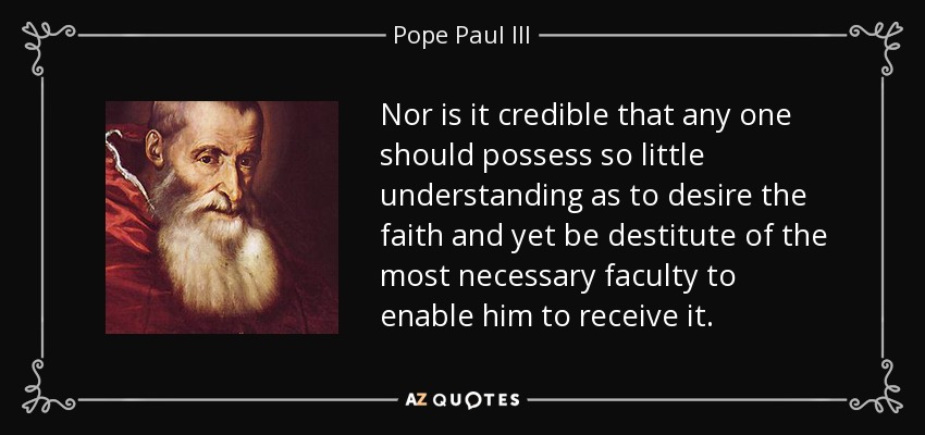 Nor is it credible that any one should possess so little understanding as to desire the faith and yet be destitute of the most necessary faculty to enable him to receive it. - Pope Paul III