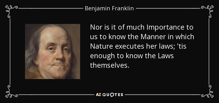 Nor is it of much Importance to us to know the Manner in which Nature executes her laws; 'tis enough to know the Laws themselves. - Benjamin Franklin