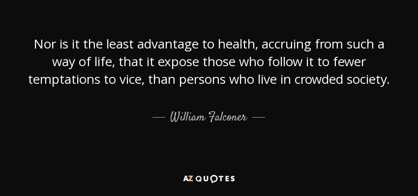 Nor is it the least advantage to health, accruing from such a way of life, that it expose those who follow it to fewer temptations to vice, than persons who live in crowded society. - William Falconer