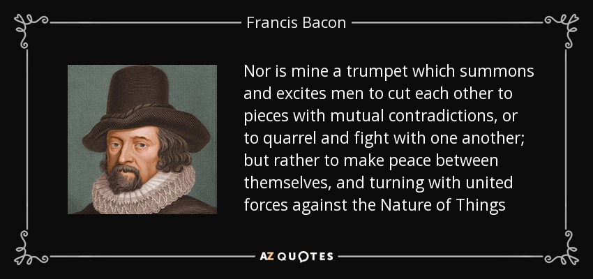 Nor is mine a trumpet which summons and excites men to cut each other to pieces with mutual contradictions, or to quarrel and fight with one another; but rather to make peace between themselves, and turning with united forces against the Nature of Things - Francis Bacon