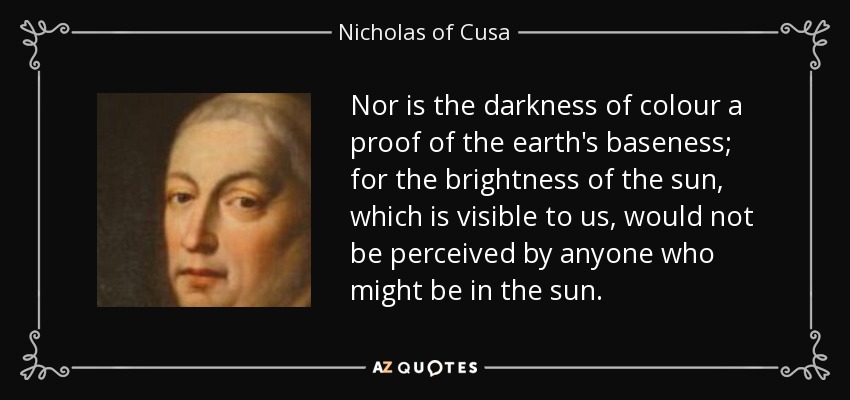 Nor is the darkness of colour a proof of the earth's baseness; for the brightness of the sun, which is visible to us, would not be perceived by anyone who might be in the sun. - Nicholas of Cusa