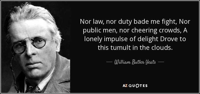 Nor law, nor duty bade me fight, Nor public men, nor cheering crowds, A lonely impulse of delight Drove to this tumult in the clouds. - William Butler Yeats