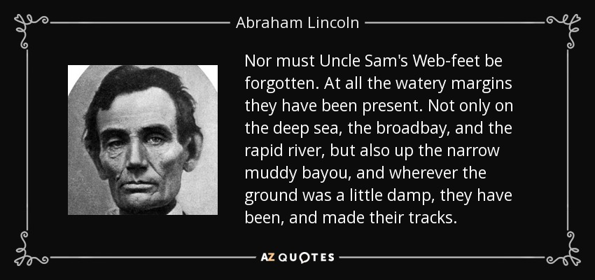 Nor must Uncle Sam's Web-feet be forgotten. At all the watery margins they have been present. Not only on the deep sea, the broadbay, and the rapid river, but also up the narrow muddy bayou, and wherever the ground was a little damp, they have been, and made their tracks. - Abraham Lincoln