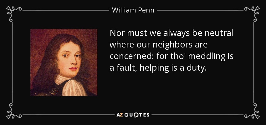 Nor must we always be neutral where our neighbors are concerned: for tho' meddling is a fault, helping is a duty. - William Penn